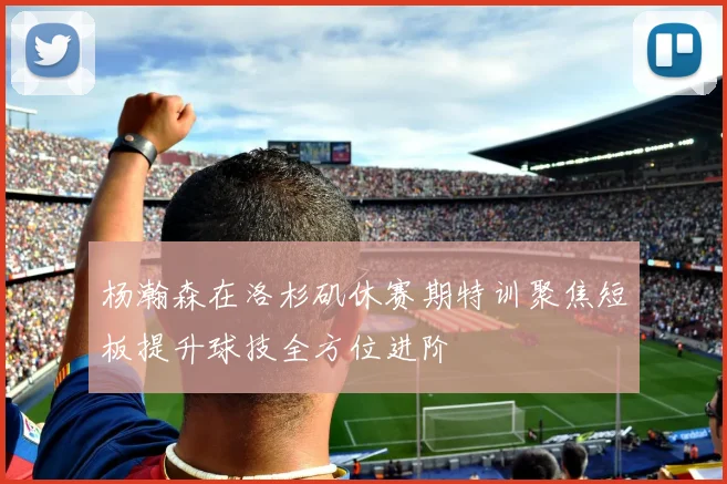 杨瀚森在洛杉矶休赛期特训聚焦短板提升球技全方位进阶