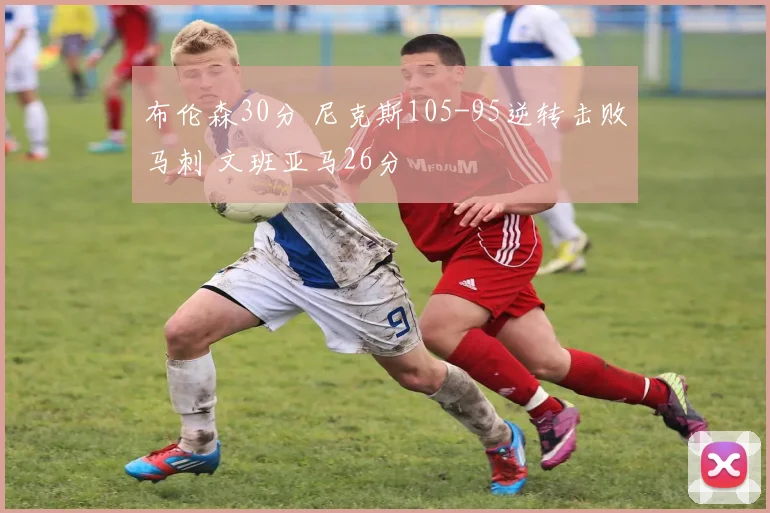 布伦森30分 尼克斯105-95逆转击败马刺 文班亚马26分