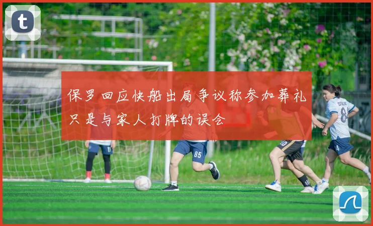 保罗回应快船出局争议称参加葬礼只是与家人打牌的误会