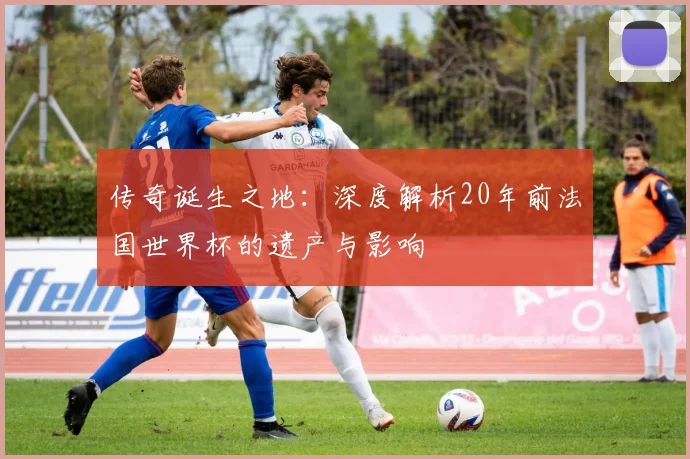 传奇诞生之地：深度解析20年前法国世界杯的遗产与影响