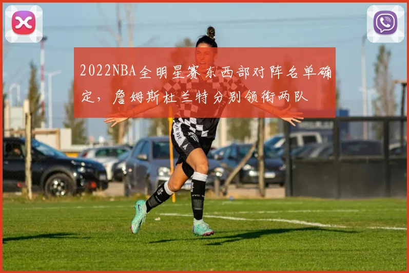 2022NBA全明星赛东西部对阵名单确定，詹姆斯杜兰特分别领衔两队