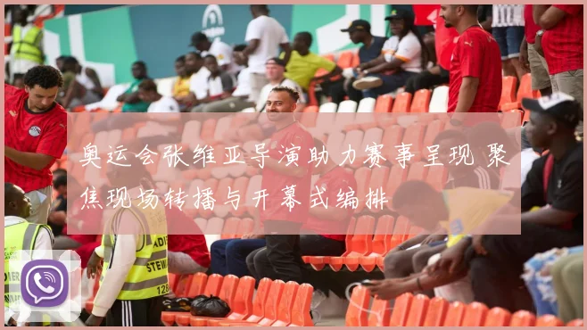 奥运会张维亚导演助力赛事呈现 聚焦现场转播与开幕式编排
