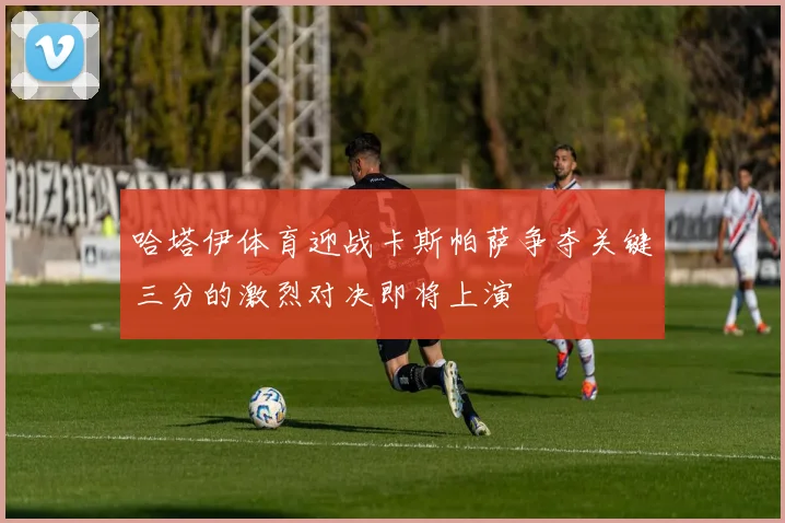 哈塔伊体育迎战卡斯帕萨争夺关键三分的激烈对决即将上演