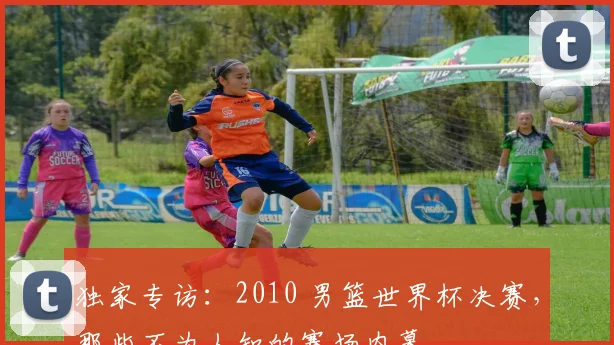 独家专访：2010 男篮世界杯决赛，那些不为人知的赛场内幕