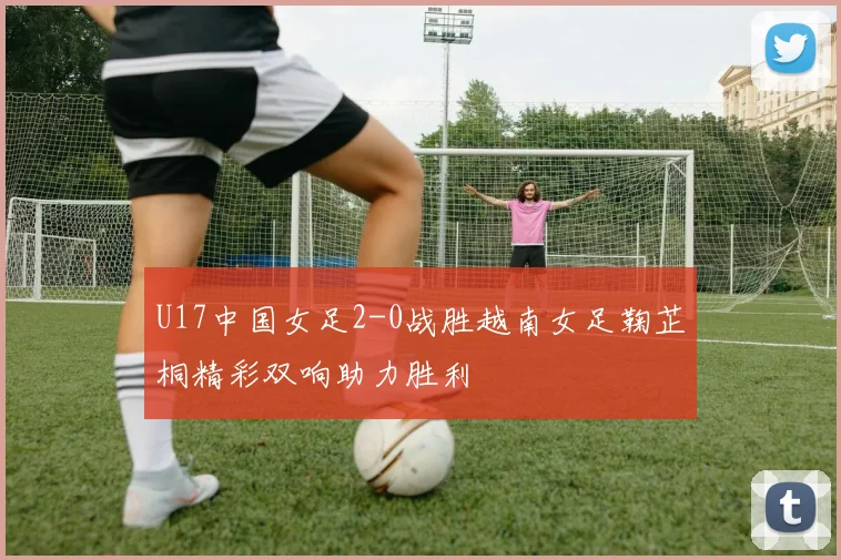 U17中国女足2-0战胜越南女足鞠芷桐精彩双响助力胜利