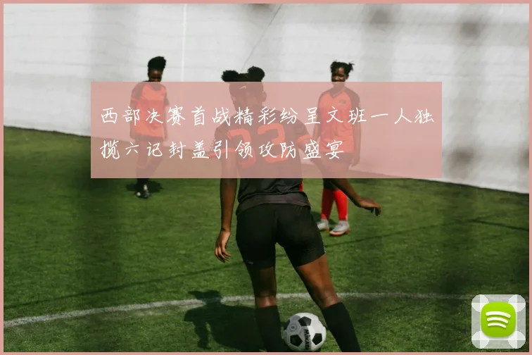 西部决赛首战精彩纷呈文班一人独揽六记封盖引领攻防盛宴