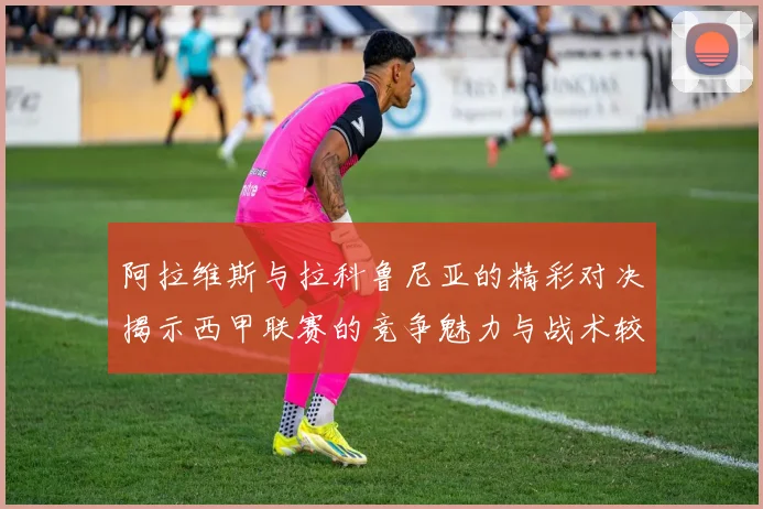阿拉维斯与拉科鲁尼亚的精彩对决揭示西甲联赛的竞争魅力与战术较量